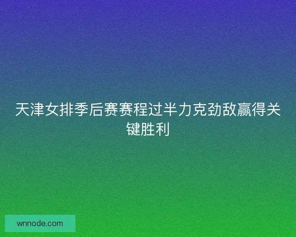 天津女排季后赛赛程过半力克劲敌赢得关键胜利
